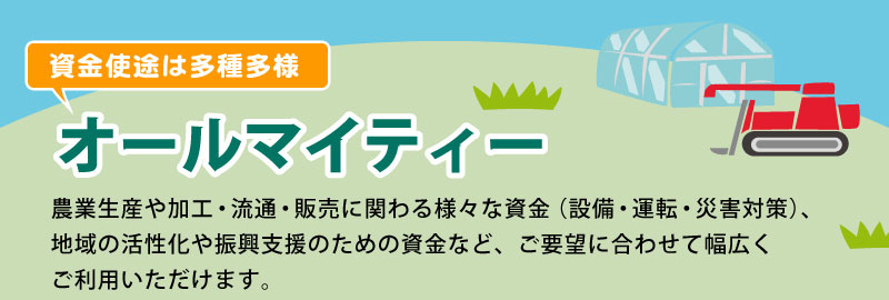 オールマイティー 農業生産や加工・流通・販売に関わる様々な資金（設備・運転・災害対策）、地域の活性化や振興支援のための資金など、ご要望に合わせて幅広くご利用いただけます。