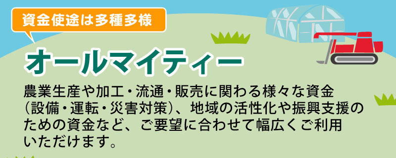 オールマイティー 農業生産や加工・流通・販売に関わる様々な資金（設備・運転・災害対策）、地域の活性化や振興支援のための資金など、ご要望に合わせて幅広くご利用いただけます。