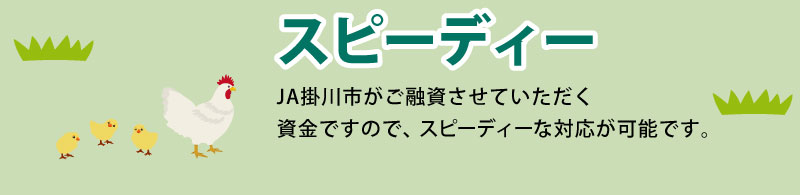 スピーディー JAバンク静岡がご融資させていただく資金ですので、スピーディーな対応が可能です。