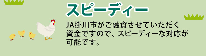 スピーディー JAバンク静岡がご融資させていただく資金ですので、スピーディーな対応が可能です。